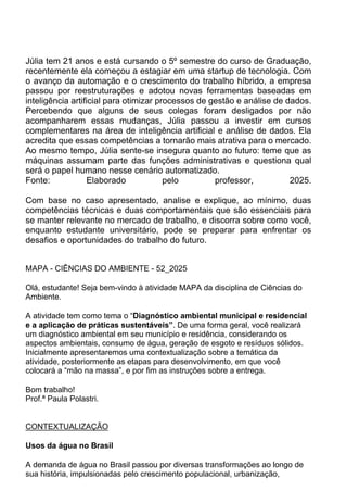 Júlia tem 21 anos e está cursando o 5º semestre do curso de Graduação,
recentemente ela começou a estagiar em uma startup de tecnologia. Com
o avanço da automação e o crescimento do trabalho híbrido, a empresa
passou por reestruturações e adotou novas ferramentas baseadas em
inteligência artificial para otimizar processos de gestão e análise de dados.
Percebendo que alguns de seus colegas foram desligados por não
acompanharem essas mudanças, Júlia passou a investir em cursos
complementares na área de inteligência artificial e análise de dados. Ela
acredita que essas competências a tornarão mais atrativa para o mercado.
Ao mesmo tempo, Júlia sente-se insegura quanto ao futuro: teme que as
máquinas assumam parte das funções administrativas e questiona qual
será o papel humano nesse cenário automatizado.
Fonte: Elaborado pelo professor, 2025.
Com base no caso apresentado, analise e explique, ao mínimo, duas
competências técnicas e duas comportamentais que são essenciais para
se manter relevante no mercado de trabalho, e discorra sobre como você,
enquanto estudante universitário, pode se preparar para enfrentar os
desafios e oportunidades do trabalho do futuro.
MAPA - CIÊNCIAS DO AMBIENTE - 52_2025
Olá, estudante! Seja bem-vindo à atividade MAPA da disciplina de Ciências do
Ambiente.
A atividade tem como tema o “Diagnóstico ambiental municipal e residencial
e a aplicação de práticas sustentáveis”. De uma forma geral, você realizará
um diagnóstico ambiental em seu município e residência, considerando os
aspectos ambientais, consumo de água, geração de esgoto e resíduos sólidos.
Inicialmente apresentaremos uma contextualização sobre a temática da
atividade, posteriormente as etapas para desenvolvimento, em que você
colocará a “mão na massa”, e por fim as instruções sobre a entrega.
Bom trabalho!
Prof.ª Paula Polastri.
CONTEXTUALIZAÇÃO
Usos da água no Brasil
A demanda de água no Brasil passou por diversas transformações ao longo de
sua história, impulsionadas pelo crescimento populacional, urbanização,
 