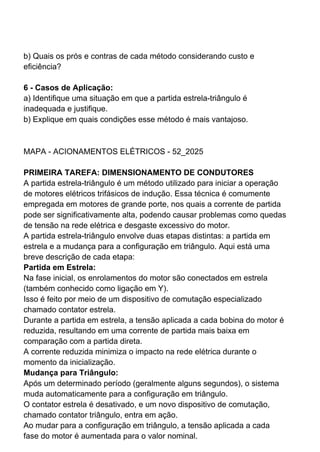 b) Quais os prós e contras de cada método considerando custo e
eficiência?
6 - Casos de Aplicação:
a) Identifique uma situação em que a partida estrela-triângulo é
inadequada e justifique.
b) Explique em quais condições esse método é mais vantajoso.
MAPA - ACIONAMENTOS ELÉTRICOS - 52_2025
PRIMEIRA TAREFA: DIMENSIONAMENTO DE CONDUTORES
A partida estrela-triângulo é um método utilizado para iniciar a operação
de motores elétricos trifásicos de indução. Essa técnica é comumente
empregada em motores de grande porte, nos quais a corrente de partida
pode ser significativamente alta, podendo causar problemas como quedas
de tensão na rede elétrica e desgaste excessivo do motor.
A partida estrela-triângulo envolve duas etapas distintas: a partida em
estrela e a mudança para a configuração em triângulo. Aqui está uma
breve descrição de cada etapa:
Partida em Estrela:
Na fase inicial, os enrolamentos do motor são conectados em estrela
(também conhecido como ligação em Y).
Isso é feito por meio de um dispositivo de comutação especializado
chamado contator estrela.
Durante a partida em estrela, a tensão aplicada a cada bobina do motor é
reduzida, resultando em uma corrente de partida mais baixa em
comparação com a partida direta.
A corrente reduzida minimiza o impacto na rede elétrica durante o
momento da inicialização.
Mudança para Triângulo:
Após um determinado período (geralmente alguns segundos), o sistema
muda automaticamente para a configuração em triângulo.
O contator estrela é desativado, e um novo dispositivo de comutação,
chamado contator triângulo, entra em ação.
Ao mudar para a configuração em triângulo, a tensão aplicada a cada
fase do motor é aumentada para o valor nominal.
 