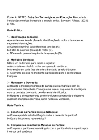 Fonte: ALGETEC. Soluções Tecnológicas em Educação. Bancada de
instalações elétricas industriais e energia eólica. Salvador: Alfatec, [2021].
p. 185.
Parte Prática:
1 - Identificação do Motor:
Apresente uma foto da placa de identificação do motor e destaque as
seguintes informações:
a) Corrente nominal para diferentes tensões (A).
b) Fator de potência (cos φ) do motor (B).
c) Número de polos e frequência de operação (C).
2 - Medições Elétricas:
Utilize um multímetro para medir e registrar:
a) A corrente nominal do motor em operação contínua.
b) A tensão em cada fase durante a transição estrela-triângulo.
c) A corrente de pico no momento da transição para a configuração
triângulo.
3 - Montagem e Operação:
a) Realize a montagem prática da partida estrela-triângulo com os
componentes disponíveis. Forneça uma foto ou esquema da montagem
com os contatos do circuito devidamente identificados.
b) Registre o comportamento do motor durante a transição e descreva
qualquer anomalia observada, como ruídos ou vibrações.
Parte Teórica:
4 - Benefícios da Partida Estrela-Triângulo:
a) Como a partida estrela-triângulo reduz a corrente de partida?
b) Qual o impacto na rede elétrica?
5 - Comparativo com Outros Métodos de Partida:
a) Compare a partida estrela-triângulo com a partida direta e a partida por
inversor de frequência.
 