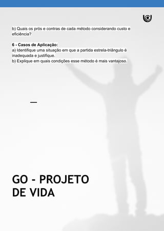 b) Quais os prós e contras de cada método considerando custo e
eficiência?
6 - Casos de Aplicação:
a) Identifique uma situação em que a partida estrela-triângulo é
inadequada e justifique.
b) Explique em quais condições esse método é mais vantajoso.
GO - PROJETO
DE VIDA
 