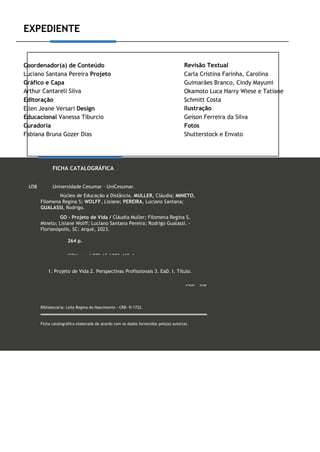 EXPEDIENTE
Coordenador(a) de Conteúdo
Luciano Santana Pereira Projeto
Gráfico e Capa
Arthur Cantareli Silva
Editoração
Ellen Jeane Versari Design
Educacional Vanessa Tiburcio
Curadoria
Fabiana Bruna Gozer Dias
Revisão Textual
Carla Cristina Farinha, Carolina
Guimarães Branco, Cindy Mayumi
Okamoto Luca Harry Wiese e Tatiane
Schmitt Costa
Ilustração
Geison Ferreira da Silva
Fotos
Shutterstock e Envato
FICHA CATALOGRÁFICA
U58 Universidade Cesumar - UniCesumar.
Núcleo de Educação a Distância. MULLER, Cláudia; MINETO,
Filomena Regina S; WOLFF, Lisiane; PEREIRA, Luciano Santana;
GUALASSI, Rodrigo.
GO - Projeto de Vida / Cláudia Muller; Filomena Regina S.
Mineto; Lisiane Wolff; Luciano Santana Pereira; Rodrigo Gualassi. -
Florianópolis, SC: Arqué, 2023.
264 p.
ISBN papel 978-65-6083-419-4
1. Projeto de Vida 2. Perspectivas Profissionais 3. EaD. I. Título.
CDD - 305
Bibliotecária: Leila Regina do Nascimento - CRB- 9/1722.
Ficha catalográfica elaborada de acordo com os dados fornecidos pelo(a) autor(a).
 