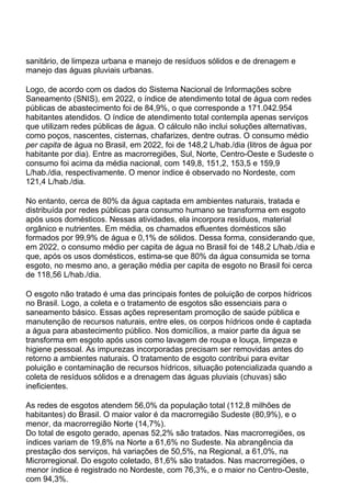 sanitário, de limpeza urbana e manejo de resíduos sólidos e de drenagem e
manejo das águas pluviais urbanas.
Logo, de acordo com os dados do Sistema Nacional de Informações sobre
Saneamento (SNIS), em 2022, o índice de atendimento total de água com redes
públicas de abastecimento foi de 84,9%, o que corresponde a 171.042.954
habitantes atendidos. O índice de atendimento total contempla apenas serviços
que utilizam redes públicas de água. O cálculo não inclui soluções alternativas,
como poços, nascentes, cisternas, chafarizes, dentre outras. O consumo médio
per capita de água no Brasil, em 2022, foi de 148,2 L/hab./dia (litros de água por
habitante por dia). Entre as macrorregiões, Sul, Norte, Centro-Oeste e Sudeste o
consumo foi acima da média nacional, com 149,8, 151,2, 153,5 e 159,9
L/hab./dia, respectivamente. O menor índice é observado no Nordeste, com
121,4 L/hab./dia.
No entanto, cerca de 80% da água captada em ambientes naturais, tratada e
distribuída por redes públicas para consumo humano se transforma em esgoto
após usos domésticos. Nessas atividades, ela incorpora resíduos, material
orgânico e nutrientes. Em média, os chamados efluentes domésticos são
formados por 99,9% de água e 0,1% de sólidos. Dessa forma, considerando que,
em 2022, o consumo médio per capita de água no Brasil foi de 148,2 L/hab./dia e
que, após os usos domésticos, estima-se que 80% da água consumida se torna
esgoto, no mesmo ano, a geração média per capita de esgoto no Brasil foi cerca
de 118,56 L/hab./dia.
O esgoto não tratado é uma das principais fontes de poluição de corpos hídricos
no Brasil. Logo, a coleta e o tratamento de esgotos são essenciais para o
saneamento básico. Essas ações representam promoção de saúde pública e
manutenção de recursos naturais, entre eles, os corpos hídricos onde é captada
a água para abastecimento público. Nos domicílios, a maior parte da água se
transforma em esgoto após usos como lavagem de roupa e louça, limpeza e
higiene pessoal. As impurezas incorporadas precisam ser removidas antes do
retorno a ambientes naturais. O tratamento de esgoto contribui para evitar
poluição e contaminação de recursos hídricos, situação potencializada quando a
coleta de resíduos sólidos e a drenagem das águas pluviais (chuvas) são
ineficientes.
As redes de esgotos atendem 56,0% da população total (112,8 milhões de
habitantes) do Brasil. O maior valor é da macrorregião Sudeste (80,9%), e o
menor, da macrorregião Norte (14,7%).
Do total de esgoto gerado, apenas 52,2% são tratados. Nas macrorregiões, os
índices variam de 19,8% na Norte a 61,6% no Sudeste. Na abrangência da
prestação dos serviços, há variações de 50,5%, na Regional, a 61,0%, na
Microrregional. Do esgoto coletado, 81,6% são tratados. Nas macrorregiões, o
menor índice é registrado no Nordeste, com 76,3%, e o maior no Centro-Oeste,
com 94,3%.
 