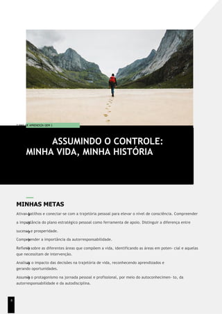 T EMA DE APRENDIZA GEM 1
MINHAS METAS
Ativar gatilhos e conectar-se com a trajetória pessoal para elevar o nível de consciência. Compreender
a importância do plano estratégico pessoal como ferramenta de apoio. Distinguir a diferença entre
sucesso e prosperidade.
Compreender a importância da autorresponsabilidade.
Refletir sobre as diferentes áreas que compõem a vida, identificando as áreas em poten- cial e aquelas
que necessitam de intervenção.
Analisar o impacto das decisões na trajetória de vida, reconhecendo aprendizados e
gerando oportunidades.
Assumir o protagonismo na jornada pessoal e profissional, por meio do autoconhecimen- to, da
autorresponsabilidade e da autodisciplina.
ASSUMINDO O CONTROLE:
MINHA VIDA, MINHA HISTÓRIA
8
 