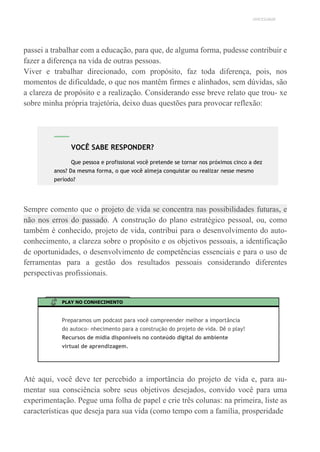 UNICESUMAR
passei a trabalhar com a educação, para que, de alguma forma, pudesse contribuir e
fazer a diferença na vida de outras pessoas.
Viver e trabalhar direcionado, com propósito, faz toda diferença, pois, nos
momentos de dificuldade, o que nos mantêm firmes e alinhados, sem dúvidas, são
a clareza de propósito e a realização. Considerando esse breve relato que trou- xe
sobre minha própria trajetória, deixo duas questões para provocar reflexão:
Sempre comento que o projeto de vida se concentra nas possibilidades futuras, e
não nos erros do passado. A construção do plano estratégico pessoal, ou, como
também é conhecido, projeto de vida, contribui para o desenvolvimento do auto-
conhecimento, a clareza sobre o propósito e os objetivos pessoais, a identificação
de oportunidades, o desenvolvimento de competências essenciais e para o uso de
ferramentas para a gestão dos resultados pessoais considerando diferentes
perspectivas profissionais.
PLAY NO CONHECIMENTO
Preparamos um podcast para você compreender melhor a importância
do autoco- nhecimento para a construção do projeto de vida. Dê o play!
Recursos de mídia disponíveis no conteúdo digital do ambiente
virtual de aprendizagem.
Até aqui, você deve ter percebido a importância do projeto de vida e, para au-
mentar sua consciência sobre seus objetivos desejados, convido você para uma
experimentação. Pegue uma folha de papel e crie três colunas: na primeira, liste as
características que deseja para sua vida (como tempo com a família, prosperidade
VOCÊ SABE RESPONDER?
Que pessoa e profissional você pretende se tornar nos próximos cinco a dez
anos? Da mesma forma, o que você almeja conquistar ou realizar nesse mesmo
período?
 
