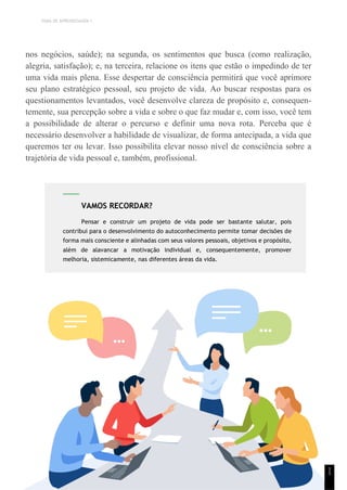 TEMA DE APRENDIZAGEM 1
nos negócios, saúde); na segunda, os sentimentos que busca (como realização,
alegria, satisfação); e, na terceira, relacione os itens que estão o impedindo de ter
uma vida mais plena. Esse despertar de consciência permitirá que você aprimore
seu plano estratégico pessoal, seu projeto de vida. Ao buscar respostas para os
questionamentos levantados, você desenvolve clareza de propósito e, consequen-
temente, sua percepção sobre a vida e sobre o que faz mudar e, com isso, você tem
a possibilidade de alterar o percurso e definir uma nova rota. Perceba que é
necessário desenvolver a habilidade de visualizar, de forma antecipada, a vida que
queremos ter ou levar. Isso possibilita elevar nosso nível de consciência sobre a
trajetória de vida pessoal e, também, profissional.
1
1
VAMOS RECORDAR?
Pensar e construir um projeto de vida pode ser bastante salutar, pois
contribui para o desenvolvimento do autoconhecimento permite tomar decisões de
forma mais consciente e alinhadas com seus valores pessoais, objetivos e propósito,
além de alavancar a motivação individual e, consequentemente, promover
melhoria, sistemicamente, nas diferentes áreas da vida.
 