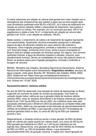 O índice tratamento em relação ao volume total gerado tem maior relação com a
abrangência das infraestruturas que coletam a água que se torna esgoto após
usos domésticos (estimada entre 80,0% e 85,0%). Já o índice de tratamento em
relação ao volume coletado reflete a capacidade de tratamento. Isso explica a
variação entre os índices. Por exemplo, em um município que gera 100 m³ de
esgotos/ano e coleta e trata 10 m³, o tratamento em relação ao volume total
gerado é de 10,0%, e em relação ao coletado, 100,0%.
Neste cenário, o crescimento da coleta e do tratamento de esgotos representa
uma oportunidade. Atualmente, técnicas avançadas asseguram a utilização
segura da água de efluentes tratados em usos urbanos não potáveis e
industriais, como irrigação paisagística, combate a incêndios e na construção
civil. Essa tecnologia, conhecida como reuso, ainda é pouco empregada no
Brasil e está em estágio avançado em diversos países. Em alguns, com severas
restrições hídricas, a água de efluentes tratados é utilizada, inclusive, para
abastecimento humano. Dentre as modalidades de reuso não potável urbano no
Brasil, se destaca ações para irrigação paisagística, combate a incêndios e
lavagem de veículos.
BRASIL. Ministério das Cidades. Secretaria Nacional de Saneamento. Sistema
Nacional de Informações sobre Saneamento. Diagnóstico temático: serviços de
água e esgoto: visão geral. Brasília, DF: Ministério das Cidades; SNSA; SNIS,
2023. Disponível em: https://www.gov.br/cidades/pt-br/acesso-a-
informacao/acoes-e-programas/saneamento/snis/produtos-do-snis/diagnosticos-
snis. Acesso em: 10 abr. 2025.
Saneamento básico: resíduos sólidos
No ano de 2023 foi observada uma redução do índice de desemprego no Brasil,
sugerindo um aumento do poder de compra da população. Com base na
variação desse índice, estima-se que a geração média de resíduos sólidos
urbanos (RSU, inclui os resíduos domiciliares e de limpeza urbana) per capita no
Brasil foi de 1,047 kg de RSU por dia em 2023. Ao multiplicar esse valor pela
população estimada para o Brasil em 2023 (já aplicadas as correções feitas pelo
IBGE em 2024), obtém-se uma geração anual estimada de aproximadamente 81
milhões de toneladas de RSU, o que equivale a mais de 221 mil toneladas de
resíduos geradas todos os dias, ou cerca de 382 kg de RSU por habitante
durante o ano.
Regionalmente, o Sudeste continua sendo o maior gerador de RSU do Brasil,
tanto em valores per capita quanto em valores totais, com cerca de 452 kg de
RSU gerados por habitante em 2023, ou 1,237 kg por habitante por dia
(kg/hab./dia). Dessa forma, uma geração de mais de 39,9 milhões de toneladas
de RSU em 2023, ou 109 mil toneladas diárias, o que representa
aproximadamente 50% da geração nacional. A região com menor geração de
 