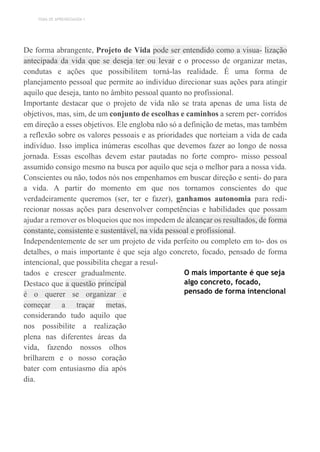 TEMA DE APRENDIZAGEM 1
De forma abrangente, Projeto de Vida pode ser entendido como a visua- lização
antecipada da vida que se deseja ter ou levar e o processo de organizar metas,
condutas e ações que possibilitem torná-las realidade. É uma forma de
planejamento pessoal que permite ao indivíduo direcionar suas ações para atingir
aquilo que deseja, tanto no âmbito pessoal quanto no profissional.
Importante destacar que o projeto de vida não se trata apenas de uma lista de
objetivos, mas, sim, de um conjunto de escolhas e caminhos a serem per- corridos
em direção a esses objetivos. Ele engloba não só a definição de metas, mas também
a reflexão sobre os valores pessoais e as prioridades que norteiam a vida de cada
indivíduo. Isso implica inúmeras escolhas que devemos fazer ao longo de nossa
jornada. Essas escolhas devem estar pautadas no forte compro- misso pessoal
assumido consigo mesmo na busca por aquilo que seja o melhor para a nossa vida.
Conscientes ou não, todos nós nos empenhamos em buscar direção e senti- do para
a vida. A partir do momento em que nos tornamos conscientes do que
verdadeiramente queremos (ser, ter e fazer), ganhamos autonomia para redi-
recionar nossas ações para desenvolver competências e habilidades que possam
ajudar a remover os bloqueios que nos impedem de alcançar os resultados, de forma
constante, consistente e sustentável, na vida pessoal e profissional.
Independentemente de ser um projeto de vida perfeito ou completo em to- dos os
detalhes, o mais importante é que seja algo concreto, focado, pensado de forma
intencional, que possibilita chegar a resul-
tados e crescer gradualmente.
Destaco que a questão principal
é o querer se organizar e
começar a traçar metas,
considerando tudo aquilo que
nos possibilite a realização
plena nas diferentes áreas da
vida, fazendo nossos olhos
brilharem e o nosso coração
bater com entusiasmo dia após
dia.
O mais importante é que seja
algo concreto, focado,
pensado de forma intencional
 