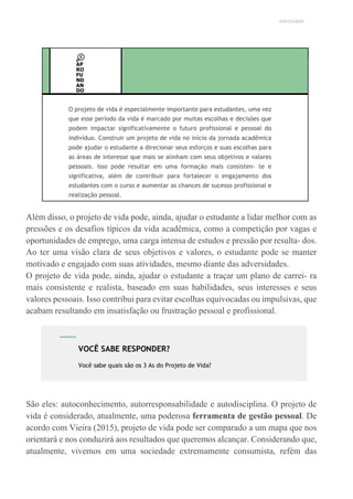 UNICESUMAR
AP
RO
FU
ND
AN
DO
O projeto de vida é especialmente importante para estudantes, uma vez
que esse período da vida é marcado por muitas escolhas e decisões que
podem impactar significativamente o futuro profissional e pessoal do
indivíduo. Construir um projeto de vida no início da jornada acadêmica
pode ajudar o estudante a direcionar seus esforços e suas escolhas para
as áreas de interesse que mais se alinham com seus objetivos e valores
pessoais. Isso pode resultar em uma formação mais consisten- te e
significativa, além de contribuir para fortalecer o engajamento dos
estudantes com o curso e aumentar as chances de sucesso profissional e
realização pessoal.
Além disso, o projeto de vida pode, ainda, ajudar o estudante a lidar melhor com as
pressões e os desafios típicos da vida acadêmica, como a competição por vagas e
oportunidades de emprego, uma carga intensa de estudos e pressão por resulta- dos.
Ao ter uma visão clara de seus objetivos e valores, o estudante pode se manter
motivado e engajado com suas atividades, mesmo diante das adversidades.
O projeto de vida pode, ainda, ajudar o estudante a traçar um plano de carrei- ra
mais consistente e realista, baseado em suas habilidades, seus interesses e seus
valores pessoais. Isso contribui para evitar escolhas equivocadas ou impulsivas, que
acabam resultando em insatisfação ou frustração pessoal e profissional.
São eles: autoconhecimento, autorresponsabilidade e autodisciplina. O projeto de
vida é considerado, atualmente, uma poderosa ferramenta de gestão pessoal. De
acordo com Vieira (2015), projeto de vida pode ser comparado a um mapa que nos
orientará e nos conduzirá aos resultados que queremos alcançar. Considerando que,
atualmente, vivemos em uma sociedade extremamente consumista, refém das
VOCÊ SABE RESPONDER?
Você sabe quais são os 3 As do Projeto de Vida?
 