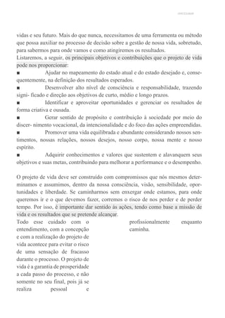UNICESUMAR
vidas e seu futuro. Mais do que nunca, necessitamos de uma ferramenta ou método
que possa auxiliar no processo de decisão sobre a gestão de nossa vida, sobretudo,
para sabermos para onde vamos e como atingiremos os resultados.
Listaremos, a seguir, os principais objetivos e contribuições que o projeto de vida
pode nos proporcionar:
■ Ajudar no mapeamento do estado atual e do estado desejado e, conse-
quentemente, na definição dos resultados esperados.
■ Desenvolver alto nível de consciência e responsabilidade, trazendo
signi- ficado e direção aos objetivos de curto, médio e longo prazos.
■ Identificar e aproveitar oportunidades e gerenciar os resultados de
forma criativa e ousada.
■ Gerar sentido de propósito e contribuição à sociedade por meio do
discer- nimento vocacional, da intencionalidade e do foco das ações empreendidas.
■ Promover uma vida equilibrada e abundante considerando nossos sen-
timentos, nossas relações, nossos desejos, nosso corpo, nossa mente e nosso
espírito.
■ Adquirir conhecimentos e valores que sustentem e alavanquem seus
objetivos e suas metas, contribuindo para melhorar a performance e o desempenho.
O projeto de vida deve ser construído com compromissos que nós mesmos deter-
minamos e assumimos, dentro da nossa consciência, visão, sensibilidade, opor-
tunidades e liberdade. Se caminharmos sem enxergar onde estamos, para onde
queremos ir e o que devemos fazer, corremos o risco de nos perder e de perder
tempo. Por isso, é importante dar sentido às ações, tendo como base a missão de
vida e os resultados que se pretende alcançar.
Todo esse cuidado com o
entendimento, com a concepção
e com a realização do projeto de
vida acontece para evitar o risco
de uma sensação de fracasso
durante o processo. O projeto de
vida é a garantia de prosperidade
a cada passo do processo, e não
somente no seu final, pois já se
realiza pessoal e
profissionalmente enquanto
caminha.
 