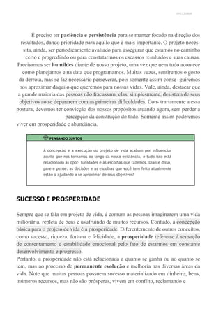UNICESUMAR
É preciso ter paciência e persistência para se manter focado na direção dos
resultados, dando prioridade para aquilo que é mais importante. O projeto neces-
sita, ainda, ser periodicamente avaliado para assegurar que estamos no caminho
certo e progredindo ou para constatarmos os escassos resultados e suas causas.
Precisamos ser humildes diante de nosso projeto, uma vez que nem tudo acontece
como planejamos e na data que programamos. Muitas vezes, sentiremos o gosto
da derrota, mas se faz necessário perseverar, pois somente assim conse- guiremos
nos aproximar daquilo que queremos para nossas vidas. Vale, ainda, destacar que
a grande maioria das pessoas não fracassam, elas, simplesmente, desistem de seus
objetivos ao se depararem com as primeiras dificuldades. Con- trariamente a essa
postura, devemos ter convicção dos nossos propósitos atuando agora, sem perder a
percepção da construção do todo. Somente assim poderemos
viver em prosperidade e abundância.
PENSANDO JUNTOS
A concepção e a execução do projeto de vida acabam por influenciar
aquilo que nos tornamos ao longo da nossa existência, e tudo isso está
relacionado às opor- tunidades e às escolhas que fazemos. Diante disso,
pare e pense: as decisões e as escolhas que você tem feito atualmente
estão o ajudando a se aproximar de seus objetivos?
SUCESSO E PROSPERIDADE
Sempre que se fala em projeto de vida, é comum as pessoas imaginarem uma vida
milionária, repleta de bens e usufruindo de muitos recursos. Contudo, a concepção
básica para o projeto de vida é a prosperidade. Diferentemente de outros conceitos,
como sucesso, riqueza, fortuna e felicidade, a prosperidade refere-se à sensação
de contentamento e estabilidade emocional pelo fato de estarmos em constante
desenvolvimento e progresso.
Portanto, a prosperidade não está relacionada a quanto se ganha ou ao quanto se
tem, mas ao processo de permanente evolução e melhoria nas diversas áreas da
vida. Note que muitas pessoas possuem sucesso materializado em dinheiro, bens,
inúmeros recursos, mas não são prósperas, vivem em conflito, reclamando e
 