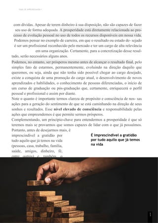 TEMA DE APRENDIZAGEM 1
com dívidas. Apesar de terem dinheiro à sua disposição, não são capazes de fazer
seu uso de forma adequada. A prosperidade está diretamente relacionada ao pro-
cesso de evolução pessoal no uso de todos os recursos disponíveis em nossa vida.
Podemos pensar no exemplo de carreira, em que o resultado ou estado de- sejado
é ser um profissional reconhecido pelo mercado e ter um cargo de alta relevância
em uma organização. Certamente, para a concretização desse resul-
tado, serão necessários alguns anos.
Podemos, no entanto, ser prósperos mesmo antes de alcançar o resultado final, pelo
simples fato de estarmos, permanentemente, evoluindo na direção daquilo que
queremos, ou seja, ainda que não tenha sido possível chegar ao cargo desejado,
existe a conquista de uma promoção do cargo atual, o desenvolvimento de novos
aprendizados e habilidades, o conhecimento de pessoas diferenciadas, o início de
um curso de graduação ou pós-graduação que, certamente, enriquecerá o perfil
pessoal e profissional e assim por diante.
Note o quanto é importante termos clareza de propósito e consciência de nos- sas
ações para a geração do sentimento de que se está caminhando na direção de seus
sonhos e resultados. Esse nível elevado de consciência e responsabilidade pelas
ações que empreendemos é que permite sermos prósperos.
Complementando, um princípio-chave para entendermos a prosperidade é que só
teremos mais se provarmos que somos capazes de lidar com o que já possuímos.
Portanto, antes de desejarmos mais, é
imprescindível a gratidão por
tudo aquilo que já temos na vida
(pessoas, casa, trabalho, família,
saúde, amigos, dinheiro, fé,
entre outros) e, também, o
geren- ciamento eficiente sobre
os recursos que possuímos.
É imprescindível a gratidão
por tudo aquilo que já temos
na vida
1
1
 