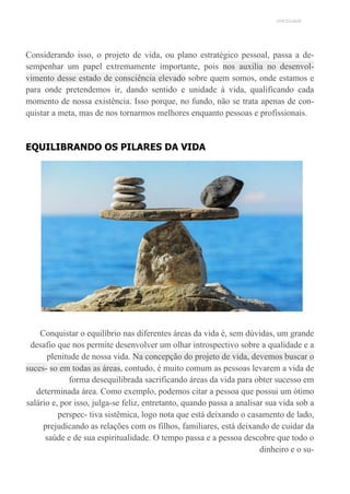 UNICESUMAR
Considerando isso, o projeto de vida, ou plano estratégico pessoal, passa a de-
sempenhar um papel extremamente importante, pois nos auxilia no desenvol-
vimento desse estado de consciência elevado sobre quem somos, onde estamos e
para onde pretendemos ir, dando sentido e unidade à vida, qualificando cada
momento de nossa existência. Isso porque, no fundo, não se trata apenas de con-
quistar a meta, mas de nos tornarmos melhores enquanto pessoas e profissionais.
EQUILIBRANDO OS PILARES DA VIDA
Conquistar o equilíbrio nas diferentes áreas da vida é, sem dúvidas, um grande
desafio que nos permite desenvolver um olhar introspectivo sobre a qualidade e a
plenitude de nossa vida. Na concepção do projeto de vida, devemos buscar o
suces- so em todas as áreas, contudo, é muito comum as pessoas levarem a vida de
forma desequilibrada sacrificando áreas da vida para obter sucesso em
determinada área. Como exemplo, podemos citar a pessoa que possui um ótimo
salário e, por isso, julga-se feliz, entretanto, quando passa a analisar sua vida sob a
perspec- tiva sistêmica, logo nota que está deixando o casamento de lado,
prejudicando as relações com os filhos, familiares, está deixando de cuidar da
saúde e de sua espiritualidade. O tempo passa e a pessoa descobre que todo o
dinheiro e o su-
 