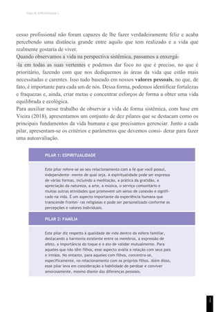 TEMA DE APRENDIZAGEM 1
cesso profissional não foram capazes de lhe fazer verdadeiramente feliz e acaba
percebendo uma distância grande entre aquilo que tem realizado e a vida que
realmente gostaria de viver.
Quando observamos a vida na perspectiva sistêmica, passamos a enxergá-
-la em todas as suas vertentes e podemos dar foco no que é preciso, no que é
prioritário, fazendo com que nos dediquemos às áreas da vida que estão mais
necessitadas e carentes. Isso tudo baseado em nossos valores pessoais, no que, de
fato, é importante para cada um de nós. Dessa forma, podemos identificar fortalezas
e fraquezas e, ainda, criar metas e concentrar esforços de forma a obter uma vida
equilibrada e ecológica.
Para auxiliar nesse trabalho de observar a vida de forma sistêmica, com base em
Vieira (2018), apresentamos um conjunto de dez pilares que se destacam como os
principais fundamentos da vida humana e que precisamos gerenciar. Junto a cada
pilar, apresentam-se os critérios e parâmetros que devemos consi- derar para fazer
uma autoavaliação.
PILAR 1: ESPIRITUALIDADE
Este pilar refere-se ao seu relacionamento com a fé que você possui,
independente- mente de qual seja. A espiritualidade pode ser expressa
de várias formas, incluindo a meditação, a prática da gratidão, a
apreciação da natureza, a arte, a música, o serviço comunitário e
muitas outras atividades que promovem um senso de conexão e signifi-
cado na vida. É um aspecto importante da experiência humana que
transcende frontei- ras religiosas e pode ser personalizado conforme as
percepções e valores individuais.
PILAR 2: FAMÍLIA
Este pilar diz respeito à qualidade de vida dentro da esfera familiar,
destacando a harmonia existente entre os membros, a expressão de
afeto, a importância do toque e o ato de validar mutualmente. Para
aqueles que não têm filhos, esse aspecto avalia a relação com seus pais
e irmãos. No entanto, para aqueles com filhos, concentra-se,
especificamente, no relacionamento com os próprios filhos. Além disso,
esse pilar leva em consideração a habilidade de perdoar e conviver
amorosamente, mesmo diante das diferenças pessoais.
1
9
 