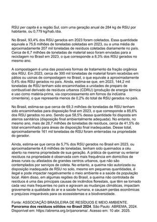 RSU per capita é a região Sul, com uma geração anual de 284 kg de RSU por
habitante, ou 0,779 kg/hab./dia.
No Brasil, 93,4% dos RSU gerados em 2023 foram coletados. Essa quantidade
equivale a 75,6 milhões de toneladas coletadas em 2023, ou a uma média de
aproximadamente 207 mil toneladas de resíduos coletadas diariamente no país.
Cerca de 6,7 milhões de toneladas de material seco foram enviadas para a
reciclagem no Brasil em 2023, o que corresponde a 8,3% dos RSU gerados no
mesmo ano.
A compostagem é uma das possíveis formas de tratamento da fração orgânica
dos RSU. Em 2023, cerca de 300 mil toneladas de material foram recebidas em
pátios ou usinas de compostagem no Brasil, o que equivale a aproximadamente
0,4% dos RSU gerados no país. Ainda, estima-se que, em 2023, 144,2 mil
toneladas de RSU tenham sido encaminhadas a unidades de preparo de
combustível derivado de resíduos urbanos (CDRU) (produção de energia térmica
e uso como matéria-prima, via coprocessamento em fornos da indústria
cimenteira), o que representa menos de 0,2% do total de RSU gerados no país.
No Brasil, estima-se que cerca de 69,3 milhões de toneladas de RSU tenham
sido encaminhadas para disposição final em 2023, o que corresponde a 85,6%
dos RSU gerados no ano. Sendo que 58,5% dessa quantidade foi disposta em
aterros sanitários (disposição final ambientalmente adequada). No entanto, no
mesmo ano, mais de 28,7 milhões de toneladas de resíduos, cerca de 41,5% do
total encaminhado para áreas de disposição final inadequadas. Desse total,
aproximadamente 161 mil toneladas de RSU foram enterradas na propriedade
do gerador.
Ainda, estima-se que cerca de 5,7% dos RSU gerados no Brasil em 2023, ou
aproximadamente 4,6 milhões de toneladas, tenham sido queimados a céu
aberto na mesma propriedade de sua geração. A prática de queimar ou enterrar
resíduos na propriedade é observada com mais frequência em domicílios de
áreas rurais ou afastados de grandes centros urbanos, que não são
contemplados por serviços de coleta. No entanto, a queima não autorizada ou
disposição inadequada de RSU no solo, mesmo em pequenas quantidades, é
ilegal e pode impactar negativamente o meio ambiente e a saúde da população
local. Além disso, em algumas regiões do Brasil, a queima não controlada de
resíduos é uma das principais causas de incêndios florestais, que têm se tornado
cada vez mais frequentes no país e agravam as mudanças climáticas, impactam
gravemente a qualidade do ar e a saúde humana, e causam perdas econômicas
e prejuízos irreparáveis para os ecossistemas e a biodiversidade.
Fonte: ASSOCIAÇÃO BRASILEIRA DE RESÍDUOS E MEIO AMBIENTE.
Panorama dos resíduos sólidos no Brasil 2024. São Paulo: ABREMA, 2024.
Disponível em: https://abrema.org.br/panorama/. Acesso em: 10 abr. 2025.
 