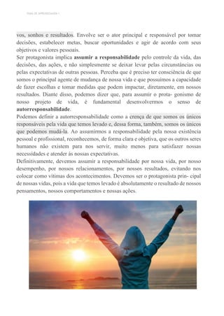TEMA DE APRENDIZAGEM 1
vos, sonhos e resultados. Envolve ser o ator principal e responsável por tomar
decisões, estabelecer metas, buscar oportunidades e agir de acordo com seus
objetivos e valores pessoais.
Ser protagonista implica assumir a responsabilidade pelo controle da vida, das
decisões, das ações, e não simplesmente se deixar levar pelas circunstâncias ou
pelas expectativas de outras pessoas. Perceba que é preciso ter consciência de que
somos o principal agente de mudança de nossa vida e que possuímos a capacidade
de fazer escolhas e tomar medidas que podem impactar, diretamente, em nossos
resultados. Diante disso, podemos dizer que, para assumir o prota- gonismo de
nosso projeto de vida, é fundamental desenvolvermos o senso de
autorresponsabilidade.
Podemos definir a autorresponsabilidade como a crença de que somos os únicos
responsáveis pela vida que temos levado e, dessa forma, também, somos os únicos
que podemos mudá-la. Ao assumirmos a responsabilidade pela nossa existência
pessoal e profissional, reconhecemos, de forma clara e objetiva, que os outros seres
humanos não existem para nos servir, muito menos para satisfazer nossas
necessidades e atender às nossas expectativas.
Definitivamente, devemos assumir a responsabilidade por nossa vida, por nosso
desempenho, por nossos relacionamentos, por nossos resultados, evitando nos
colocar como vítimas dos acontecimentos. Devemos ser o protagonista prin- cipal
de nossas vidas, pois a vida que temos levado é absolutamente o resultado de nossos
pensamentos, nossos comportamentos e nossas ações.
 