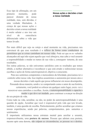UNICESUMAR
Esse tipo de afirmação, em um
primeiro momento, pode
parecer distante de nossa
realidade, mas, sem dúvidas, é
uma verdade libertadora. A
crença de que nossas ações e
decisões criam a nossa realidade
é muito salutar e nos traz um
nível de consciência
diferenciado sobre a vida que
temos levado.
Nossas ações e decisões criam
a nossa realidade
Por mais difícil que seja ou esteja o atual momento na vida, precisamos nos
convencer de que esse resultado é o reflexo da forma como conduzimos ou
permitimos que as coisas caminham em nossas vidas. Pode ser que os re- sultados
alcançados até aqui não sejam aqueles que você almejava, mas cabe a você assumir
a responsabilidade e mudar os rumos de sua vida e, consequen- temente, de seus
resultados.
Em outras palavras, se não estivermos satisfeitos com os resultados que temos
obtido, a melhor alternativa é reconhecer o que está errado e redirecionar nossas
escolhas e ações de forma autorresponsável, objetiva e consciente.
Para nos sentirmos competentes e merecedores da felicidade, precisamos ter o
controle sobre nossa vida. Isso implica assumirmos a autonomia por nossos atos e
nossas decisões e tudo aquilo que possa influenciar em nosso desempenho.
Pensando dessa maneira, sendo e se comportando como o autor de sua história,
certamente, você poderá se colocar em qualquer outro lugar, escre- ver e
reescrever seus caminhos e escolhas. Assim, a autorresponsabilidade o capacita a
mudar o que deve ser mudado, para continuar a avançar na direção
do seu projeto de vida.
Como tudo na vida, acreditar, ou não, no poder da autorresponsabilidade é uma
questão de opção. Acreditar que você é responsável pela vida que tem levado,
também, é uma questão de escolha. Particularmente, prefiro acreditar que criamos
nossas experiências, sendo por palavras, comportamentos, pen- samentos e
sentimentos.
É importante utilizarmos nossa estrutura mental para auxiliar a assumir,
responsavelmente, uma postura de sucesso. Pessoas que adotam essa postura,
mesmo após uma derrota, não culpam as circunstâncias, as pessoas ou o destino.
 