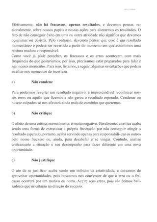 UNICESUMAR
Efetivamente, não há fracassos, apenas resultados, e devemos pensar, ra-
cionalmente, sobre nossos papéis e nossas ações para alterarmos os resultados. O
fato de não conseguir êxito em uma ou outra atividade não significa que devemos
desanimar ou desistir. Pelo contrário, devemos pensar que esse é um resultado
momentâneo e poderá ser revertido a partir do momento em que assumimos uma
postura madura e responsável.
Como você já pôde perceber, os fracassos e os erros acontecem com mais
frequência do que gostaríamos, por isso, precisamos estar preparados para lidar e
agir nesses momentos. Para isso, listamos, a seguir, algumas orientações que podem
auxiliar nos momentos de incerteza.
a) Não condene
Para podermos reverter um resultado negativo, é imprescindível reconhecer nos-
sos erros ou aquilo que fizemos e não gerou o resultado esperado. Condenar ou
buscar culpados só nos afastará ainda mais do caminho que queremos.
b) Não critique
O efeito de uma crítica, normalmente, é muito negativo. Geralmente, a crítica acaba
sendo uma forma de extravasar a própria frustração por não conseguir atingir o
resultado esperado, portanto, acaba servindo apenas para responsabili- zar os outros
pelo nosso fracasso ou, ainda, para desabafar e se vingar. Contudo, analise
criticamente a situação e seu desempenho para fazer diferente em uma nova
oportunidade.
c) Não justifique
O ato de se justificar acaba sendo um inibidor da criatividade, e deixamos de
aproveitar oportunidades, pois buscamos nos convencer de que o erro ou o fra-
casso ocorrerá por um motivo ou outro. Aceite seus erros, pois são ótimos bali-
zadores que orientarão na direção do sucesso.
 