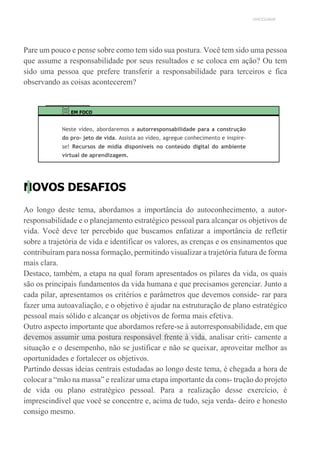 UNICESUMAR
Pare um pouco e pense sobre como tem sido sua postura. Você tem sido uma pessoa
que assume a responsabilidade por seus resultados e se coloca em ação? Ou tem
sido uma pessoa que prefere transferir a responsabilidade para terceiros e fica
observando as coisas acontecerem?
EM FOCO
Neste vídeo, abordaremos a autorresponsabilidade para a construção
do pro- jeto de vida. Assista ao vídeo, agregue conhecimento e inspire-
se! Recursos de mídia disponíveis no conteúdo digital do ambiente
virtual de aprendizagem.
NOVOS DESAFIOS
Ao longo deste tema, abordamos a importância do autoconhecimento, a autor-
responsabilidade e o planejamento estratégico pessoal para alcançar os objetivos de
vida. Você deve ter percebido que buscamos enfatizar a importância de refletir
sobre a trajetória de vida e identificar os valores, as crenças e os ensinamentos que
contribuíram para nossa formação, permitindo visualizar a trajetória futura de forma
mais clara.
Destaco, também, a etapa na qual foram apresentados os pilares da vida, os quais
são os principais fundamentos da vida humana e que precisamos gerenciar. Junto a
cada pilar, apresentamos os critérios e parâmetros que devemos conside- rar para
fazer uma autoavaliação, e o objetivo é ajudar na estruturação de plano estratégico
pessoal mais sólido e alcançar os objetivos de forma mais efetiva.
Outro aspecto importante que abordamos refere-se à autorresponsabilidade, em que
devemos assumir uma postura responsável frente à vida, analisar criti- camente a
situação e o desempenho, não se justificar e não se queixar, aproveitar melhor as
oportunidades e fortalecer os objetivos.
Partindo dessas ideias centrais estudadas ao longo deste tema, é chegada a hora de
colocar a “mão na massa” e realizar uma etapa importante da cons- trução do projeto
de vida ou plano estratégico pessoal. Para a realização desse exercício, é
imprescindível que você se concentre e, acima de tudo, seja verda- deiro e honesto
consigo mesmo.
 