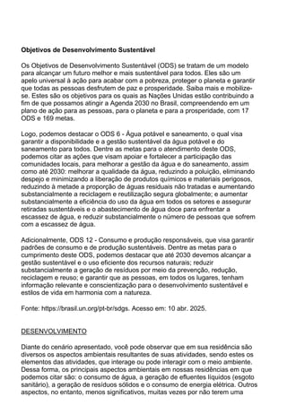 Objetivos de Desenvolvimento Sustentável
Os Objetivos de Desenvolvimento Sustentável (ODS) se tratam de um modelo
para alcançar um futuro melhor e mais sustentável para todos. Eles são um
apelo universal à ação para acabar com a pobreza, proteger o planeta e garantir
que todas as pessoas desfrutem de paz e prosperidade. Saiba mais e mobilize-
se. Estes são os objetivos para os quais as Nações Unidas estão contribuindo a
fim de que possamos atingir a Agenda 2030 no Brasil, compreendendo em um
plano de ação para as pessoas, para o planeta e para a prosperidade, com 17
ODS e 169 metas.
Logo, podemos destacar o ODS 6 - Água potável e saneamento, o qual visa
garantir a disponibilidade e a gestão sustentável da água potável e do
saneamento para todos. Dentre as metas para o atendimento deste ODS,
podemos citar as ações que visam apoiar e fortalecer a participação das
comunidades locais, para melhorar a gestão da água e do saneamento, assim
como até 2030: melhorar a qualidade da água, reduzindo a poluição, eliminando
despejo e minimizando a liberação de produtos químicos e materiais perigosos,
reduzindo à metade a proporção de águas residuais não tratadas e aumentando
substancialmente a reciclagem e reutilização segura globalmente; e aumentar
substancialmente a eficiência do uso da água em todos os setores e assegurar
retiradas sustentáveis e o abastecimento de água doce para enfrentar a
escassez de água, e reduzir substancialmente o número de pessoas que sofrem
com a escassez de água.
Adicionalmente, ODS 12 - Consumo e produção responsáveis, que visa garantir
padrões de consumo e de produção sustentáveis. Dentre as metas para o
cumprimento deste ODS, podemos destacar que até 2030 devemos alcançar a
gestão sustentável e o uso eficiente dos recursos naturais; reduzir
substancialmente a geração de resíduos por meio da prevenção, redução,
reciclagem e reuso; e garantir que as pessoas, em todos os lugares, tenham
informação relevante e conscientização para o desenvolvimento sustentável e
estilos de vida em harmonia com a natureza.
Fonte: https://brasil.un.org/pt-br/sdgs. Acesso em: 10 abr. 2025.
DESENVOLVIMENTO
Diante do cenário apresentado, você pode observar que em sua residência são
diversos os aspectos ambientais resultantes de suas atividades, sendo estes os
elementos das atividades, que interage ou pode interagir com o meio ambiente.
Dessa forma, os principais aspectos ambientais em nossas residências em que
podemos citar são: o consumo de água, a geração de efluentes líquidos (esgoto
sanitário), a geração de resíduos sólidos e o consumo de energia elétrica. Outros
aspectos, no entanto, menos significativos, muitas vezes por não terem uma
 