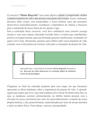 TEMA DE APRENDIZAGEM 1
O exercício “Minha Biografia” tem como objetivo ajudar a compreender melhor
a própria trajetória de vida e das pessoas com quem convivemos. Essen- cialmente,
devemos saber contar, com propriedade, a nossa história, para que possamos
desenvolver autoconhecimento, reconhecer a importância de vitórias e fracassos
para a construção da nossa forma de ser, pensar e agir.
Para a realização desse exercício, você deve estabelecer uma conexão consigo
mesmo e com suas origens, buscando recordar fatos e eventos que contribuíram,
positiva ou negativamente, para sua formação pessoal e profissional, resultando em
quem você é hoje. Raramente, paramos para refletir sobre nossa trajetória de vida,
contudo, essa é uma prática de extremo valor para a concepção do projeto de vida.
AP
RO
FU
ND
AN
DO
Você pode fazer o download do formulário Minha Biografia acessando o
link. Recursos de mídia disponíveis no conteúdo digital do ambiente
virtual de aprendizagem.
Chegamos ao final do conteúdo proposto para essa etapa, em que buscamos
apresentar as ideias fundantes sobre a importância do projeto de vida. A aprendi-
zagem que espero que leve é que toda mudança deve iniciar de dentro para fora, ou
seja, as mudanças ocorrem, primeiramente, no âmbito interno pessoal, com a
elevação de nossa consciência por meio do autoconhecimento a respeito de nossa
própria história, e são, posteriormente, materializadas por meio de nossas decisões
e ações no plano físico. Forte abraço, sucesso e prosperidade!
 