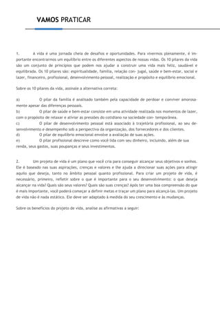 VAMOS PRATICAR
1. A vida é uma jornada cheia de desafios e oportunidades. Para vivermos plenamente, é im-
portante encontrarmos um equilíbrio entre os diferentes aspectos de nossas vidas. Os 10 pilares da vida
são um conjunto de princípios que podem nos ajudar a construir uma vida mais feliz, saudável e
equilibrada. Os 10 pilares são: espiritualidade, família, relação con- jugal, saúde e bem-estar, social e
lazer, financeiro, profissional, desenvolvimento pessoal, realização e propósito e equilíbrio emocional.
Sobre os 10 pilares da vida, assinale a alternativa correta:
a) O pilar da família é analisado também pela capacidade de perdoar e conviver amorosa-
mente apesar das diferenças pessoais.
b) O pilar de saúde e bem-estar consiste em uma atividade realizada nos momentos de lazer,
com o propósito de relaxar e aliviar as pressões do cotidiano na sociedade con- temporânea.
c) O pilar de desenvolvimento pessoal está associado à trajetória profissional, ao seu de-
senvolvimento e desempenho sob a perspectiva da organização, dos fornecedores e dos clientes.
d) O pilar de equilíbrio emocional envolve a avaliação de suas ações.
e) O pilar profissional descreve como você lida com seu dinheiro, incluindo, além de sua
renda, seus gastos, suas poupanças e seus investimentos.
2. Um projeto de vida é um plano que você cria para conseguir alcançar seus objetivos e sonhos.
Ele é baseado nas suas aspirações, crenças e valores e lhe ajuda a direcionar suas ações para atingir
aquilo que deseja, tanto no âmbito pessoal quanto profissional. Para criar um projeto de vida, é
necessário, primeiro, refletir sobre o que é importante para o seu desenvolvimento: o que deseja
alcançar na vida? Quais são seus valores? Quais são suas crenças? Após ter uma boa compreensão do que
é mais importante, você poderá começar a definir metas e traçar um plano para alcançá-las. Um projeto
de vida não é nada estático. Ele deve ser adaptado à medida do seu crescimento e às mudanças.
Sobre os benefícios do projeto de vida, analise as afirmativas a seguir:
 