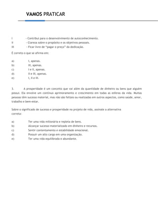 VAMOS PRATICAR
I - Contribui para o desenvolvimento de autoconhecimento.
II - Clareza sobre o propósito e os objetivos pessoais.
III - Ficar livre de “pagar o preço” da dedicação.
É correto o que se afirma em:
a) I, apenas.
b) III, apenas.
c) I e II, apenas.
d) II e III, apenas.
e) I, II e III.
3. A prosperidade é um conceito que vai além da quantidade de dinheiro ou bens que alguém
possui. Ela envolve um contínuo aprimoramento e crescimento em todas as esferas da vida. Muitas
pessoas têm sucesso material, mas não são felizes ou realizadas em outros aspectos, como saúde, amor,
trabalho e bem-estar.
Sobre o significado de sucesso e prosperidade no projeto de vida, assinale a alternativa
correta:
a) Ter uma vida milionária e repleta de bens.
b) Alcançar sucesso materializado em dinheiro e recursos.
c) Sentir contentamento e estabilidade emocional.
d) Possuir um alto cargo em uma organização.
e) Ter uma vida equilibrada e abundante.
 
