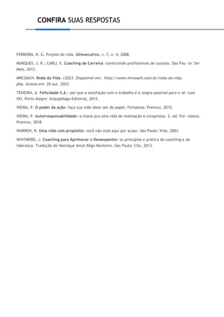 CONFIRA SUAS RESPOSTAS
FERREIRA, R. G. Projeto de vida. GVexecutivo, v. 7, n. 4, 2008.
MARQUES, J. R.; CARLI, E. Coaching de Carreira: construindo profissionais de sucesso. São Pau- lo: Ser
Mais, 2012.
MRCOACH. Roda da Vida. c2023. Disponível em: http://www.mrcoach.com.br/roda-da-vida.
php. Acesso em: 20 out. 2023.
TEIXEIRA, A. Felicidade S.A.: por que a satisfação com o trabalho é a utopia possível para o sé- culo
XXI. Porto Alegre: Arquipélago Editorial, 2012.
VIEIRA, P. O poder da ação: faça sua vida ideal sair do papel. Fortaleza: Premius, 2015.
VIEIRA, P. Autorresponsabilidade: a chave pra uma vida de realização e conquistas. 2. ed. For- taleza:
Premius, 2018.
WARREN, R. Uma vida com propósito: você não está aqui por acaso. São Paulo: Vida, 2003.
WHITMORE, J. Coaching para Aprimorar o Desempenho: os princípios e prática do coaching e da
liderança. Tradução de Henrique Amat Rêgo Monteiro. São Paulo: Clio, 2013.
 
