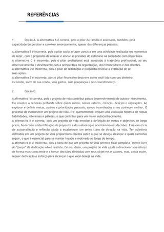 REFERÊNCIAS
1. Opção A. A alternativa A é correta, pois o pilar da família é analisado, também, pela
capacidade de perdoar e conviver amorosamente, apesar das diferenças pessoais.
A alternativa B é incorreta, pois o pilar social e lazer consiste em uma atividade realizada nos momentos
de lazer, com o propósito de relaxar e aliviar as pressões do cotidiano na sociedade contemporânea.
A alternativa C é incorreta, pois o pilar profissional está associado à trajetória profissional, ao seu
desenvolvimento e desempenho sob a perspectiva da organização, dos fornecedores e dos clientes.
A alternativa D é incorreta, pois o pilar de realização e propósito envolve a avaliação de se
suas ações.
A alternativa E é incorreta, pois o pilar financeiro descreve como você lida com seu dinheiro,
incluindo, além de sua renda, seus gastos, suas poupanças e seus investimentos.
2. Opção C.
A afirmativa I é correta, pois o projeto de vida contribui para o desenvolvimento de autoco- nhecimento.
Ele envolve a reflexão profunda sobre quem somos, nossos valores, crenças, desejos e aspirações. Ao
explorar e definir metas, sonhos e prioridades pessoais, somos incentivados a nos conhecer melhor. O
processo de estabelecer um projeto de vida, fre- quentemente, requer uma avaliação honesta de nossas
habilidades, interesses e paixões, o que contribui para um maior autoconhecimento.
A afirmativa II é correta, pois um projeto de vida envolve a definição de metas e objetivos de longo
prazo, bem como a identificação do propósito e dos valores que orientam nossas decisões. Esse exercício
de autoavaliação e reflexão ajuda a estabelecer um senso claro de direção na vida. Ter objetivos
definidos em um projeto de vida proporciona clareza sobre o que se deseja alcançar e quais caminhos
seguir, o que é essencial para se manter focado e motivado ao longo do tempo.
A afirmativa III é incorreta, pois a ideia de que um projeto de vida permite ficar completa- mente livre
do “preço” da dedicação não é realista. Em vez disso, um projeto de vida ajuda a direcionar seu esforço
de forma mais consciente e a tomar decisões alinhadas com seus objetivos e valores, mas, ainda assim,
requer dedicação e esforço para alcançar o que você deseja na vida.
 
