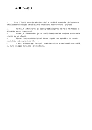 MEU ESPAÇO
3. Opção C. O texto afirma que as prosperidades se referem à sensação de contentamento e
estabilidade emocional pelo fato de estarmos em constante desenvolvimento e progresso.
a) Incorreta. O texto menciona que a concepção básica para o projeto de vida não está re-
lacionada a ter uma vida milionária.
b) Incorreta. O texto menciona que ter sucesso materializado em dinheiro e recursos não é
o mesmo que ser próspero.
d) Incorreta. O texto menciona que ter um alto cargo em uma organização não é o único
resultado desejado no projeto de vida.
e) Incorreta. Embora o texto mencione a importância de uma vida equilibrada e abundante,
não é uma concepção básica para o projeto de vida.
 