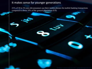 It makes sense for younger generations 21% of 18 to 34 year old consumers use their mobile phones for mobile banking transactions compared to about 10% of the general population (US) 