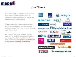 © Mapawww.maparesearch.com
Our Clients
Our services are focused on the relationship we
have with you. And it's aimed at giving you
information and support when you need it, and
for whatever you are working on.
At Mapa, we realise that you have projects to
deliver, business cases to write and people to
educate internally. That's why we do the "keeping
up to date for you".
We'll monitor the market and keep you up to
date, we'll let you know what your competitors
are doing and we'll give you advice on what we
think you should be doing. See us as an extension
of your existing knowledge and expertise.
 
