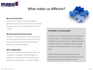 © Mapawww.maparesearch.com
We run real accounts
Over the past 10 years Mapa have built a
portfolio of real bank accounts that we manage.
This gives our clients an insight that cannot be
rivaled.
We only work in financial services
We have successfully delivered multinational /
multi language consultancy projects for many
years and our research includes banking on
desktops, mobile and tablets.
We’re independent
Across our breadth of international clients our
competitor intelligence methodologies are
accepted as “the standard”. Our approaches
reflect the best practices in current thinking.
Ultimately, it is about people!
At Mapa we are all passionate about helping our
customers gain a real competitive advantage in
the digital and mobile worlds. Understanding the
problems they face, delivering implementable
solutions and supporting them on an ongoing
basis.
Putting that package on the table we don't
believe there is anyone better placed to provide
you with local and international insights.
What makes us different?
 