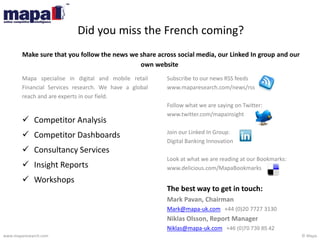 © Mapawww.maparesearch.com
Did you miss the French coming?
Make sure that you follow the news we share across social media, our Linked In group and our
own website
Subscribe to our news RSS feeds
www.maparesearch.com/news/rss
Follow what we are saying on Twitter:
www.twitter.com/mapainsight
Join our Linked In Group:
Digital Banking Innovation
Look at what we are reading at our Bookmarks:
www.delicious.com/MapaBookmarks
The best way to get in touch:
Mark Pavan, Chairman
Mark@mapa-uk.com +44 (0)20 7727 3130
Niklas Olsson, Report Manager
Niklas@mapa-uk.com +46 (0)70 739 85 42
Mapa specialise in digital and mobile retail
Financial Services research. We have a global
reach and are experts in our field.
 Competitor Analysis
 Competitor Dashboards
 Consultancy Services
 Insight Reports
 Workshops
 