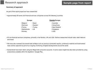 © Mapawww.maparesearch.com
Summary of approach
As part of this report project we have researched:
• Approximately 80 banks and financial services companies across the following countries:
• 40 non-financial services companies, primarily in the Nordics, UK and USA. Sectors researched include hotel, retail, telecom
and travel.
• We have also reviewed documents held at Mapa such as previous syndicated reports, conference material and bookmarked
news stories captured as part of our ongoing monitoring of digital developments around the world.
• Screenshots have been taken using live Mapa held consumer accounts. In some cases insight has also been provided by using
screenshots available within the AppStore / Google Play.
Research approach
• Belgium
• Denmark
• France
• Netherlands
• Norway
• Australia
• Hong Kong
• New Zealand
• Singapore
• USA
• Spain
• Sweden
• Turkey
• UK
Europe: Outside Europe:
Sample page from report
 