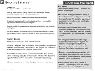 © Mapawww.maparesearch.com
Objectives
The objectives of the research was to:
• Gain an understanding of what types of non-core banking apps are
available to customers, as well as non-customers.
• Identify the business cases amongst selected apps of interest.
• Investigate apps outside the banking sector, and see if any could be
applicable to a financial services company.
• Where possible, provide evidence of success regarding the app initiatives
highlighted.
This report will feed into internal planning and decision making processes
,providing both creative inspiration as well as a tool to strengthen business
cases.
Chapters Covered
We start off with a summary of our research process.
In Chapter 1 we look in detail at 10 different non-core banking apps, including
quick facts, business cases, our commentary and analysis, and screenshots,
as well as statistics and other insight we have obtained.
Chapter 2 has examples that we have obtained as part of doing research
outside the banking sector. For all the examples included in this chapter we
suggest why these could be relevant for a financial services company.
In Chapter 3 we summarise the key findings and comment on the future.
Executive SummaryE
Key themes
Throughout this research project a number of key
themes have emerged:
• Housing and mortgage related apps are, by far,
the most common approach by banks to extend
their app offerings. This is also the app initiative
outside core banking that we see providing the
best business case.
• Loyalty schemes and deals create another
appealing business case, particularly around the
use of GPS functionality and the option to redeem
quickly and easily. This will be the new app battle
ground.
• We anticipated that there would be a large
number of app initiatives aimed at youths and
students: considering them a digital savvy
generation that banks want to tie closer to their
business. Currently few such initiatives exist.
• Despite a huge worldwide search we have only
been able to find and include a small number of
non-banking apps that we see as having potential
for banks to build a case around.
• Our conclusion: should banks just stick to
banking? Considering our scope and findings;
banks, in most cases, seem to think so.
Sample page from report
 