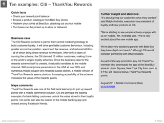 © Mapawww.maparesearch.com
Ten examples: Citi – ThankYou Rewards1
Quick facts
• Check your reward point balance
• Browse a product catalogue from Best Buy stores
• Redeem your points at Best Buy, checking out on your mobile
• Purchases can be picked up in-store or delivered
Business case
The Citi Rewards scheme is part of their central marketing strategy to
build customer loyalty. It will drive profitable customer behaviour, including
greater account acquisition, spend and fee revenue, and reduced attrition
- all of which bring direct revenue for the bank. After only 5 years of
running the scheme, the Citi claimed 13 million customers, making it one
of the world’s largest loyalty schemes. Once the business case for the
rewards scheme itself is created, it naturally translates to the mobile
channel. With smartphone penetration in the USA at over 50% and
numerous mobile coupon and rewards sucess stories, a mobile version of
ThankYou Rewards seems obvious. Increasing accesibility of the scheme
increases the value of the rewards points.
Mapa comments
ThankYou Rewards was one of the first bank lead apps to join up reward
points with a mobile commerce solution. Citi are perhaps the leading
example of a bank letting customers unlock the value stored in their loyalty
points. Citi points can also be viewed in the mobile banking app and
shared among Facebook friends.
Further insight and statistics:
“It’s about giving our customers what they wanted,”
said Ralph Andretta, executive vice president of
loyalty and new products at Citi.
“We’re starting to see people actively engage with
us on mobile,” Mr. Andretta said. “We’re very
excited about the new mobile app.
We’re also very excited to partner with Best Buy -
they have depth and reach,” although Citi would
consider partnering with other retailers.
As part of the app promotion any Citi ThankYou
member who downloads the app at the Best Buy
store in Union Square, New York City from noon to
9 P.M. will receive bonus ThankYou Rewards
points.
August 2011, Mobile Commerce Daily
bit.ly/SA9fB4
 