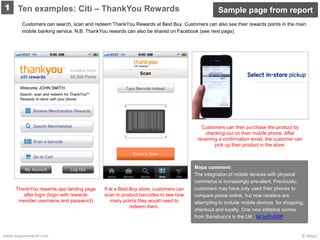 © Mapawww.maparesearch.com
1
Mapa comment:
The integration of mobile devices with physical
commerce is increasingly prevalent. Previously,
customers may have only used their phones to
compare prices online, but now retailers are
attempting to include mobile devices for shopping,
checkout and loyalty. One new intitaitve comes
from Sainsbury’s in the UK : bit.ly/Px0I5P
Customers can search, scan and redeem ThankYou Rewards at Best Buy. Customers can also see their rewards points in the main
mobile banking service. N.B. ThankYou rewards can also be shared on Facebook (see next page).
ThankYou rewards app landing page
after login (login with rewards
member username and password)
If at a Best Buy store, customers can
scan in product barcodes to see how
many points they would need to
redeem them.
Customers can then purchase the product by
checking-out on their mobile phone. After
receiving a confirmation email, the customer can
pick up their product in the store.
Ten examples: Citi – ThankYou Rewards Sample page from report
 