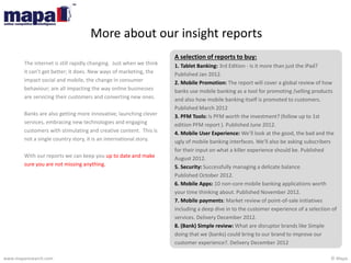 © Mapawww.maparesearch.com
A selection of reports to buy:
1. Tablet Banking: 3rd Edition - Is it more than just the iPad?
Published Jan 2012.
2. Mobile Promotion: The report will cover a global review of how
banks use mobile banking as a tool for promoting /selling products
and also how mobile banking itself is promoted to customers.
Published March 2012
3. PFM Tools: Is PFM worth the investment? (follow up to 1st
edition PFM report ). Published June 2012.
4. Mobile User Experience: We’ll look at the good, the bad and the
ugly of mobile banking interfaces. We’ll also be asking subscribers
for their input on what a killer experience should be. Published
August 2012.
5. Security: Successfully managing a delicate balance.
Published October 2012.
6. Mobile Apps: 10 non-core mobile banking applications worth
your time thinking about. Published November 2012.
7. Mobile payments: Market review of point-of-sale initiatives
including a deep dive in to the customer experience of a selection of
services. Delivery December 2012.
8. (Bank) Simple review: What are disruptor brands like Simple
doing that we (banks) could bring to our brand to improve our
customer experience?. Delivery December 2012
The internet is still rapidly changing. Just when we think
it can’t get better; it does. New ways of marketing, the
impact social and mobile, the change in consumer
behaviour; are all impacting the way online businesses
are servicing their customers and converting new ones.
Banks are also getting more innovative; launching clever
services, embracing new technologies and engaging
customers with stimulating and creative content. This is
not a single country story, it is an international story.
With our reports we can keep you up to date and make
sure you are not missing anything.
More about our insight reports
 