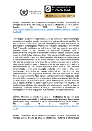 BRASIL. Ministério da Saúde. Secretaria de Atenção à Saúde. Departamento de
Atenção Básica. Guia alimentar para a população brasileira. 2. ed., 1. reimpr.
Brasília: MS, 2014. Disponível em:
https://bvsms.saude.gov.br/bvs/publicacoes/guia_alimentar_populacao_brasileir
a_2ed.pdf
A gestação é um período importante na vida da mulher, que demanda atenção
especial à sua saúde e nutrição para assegurar o desenvolvimento saudável do
feto. O estado nutricional da gestante desempenha um papel fundamental na
prevenção de complicações gestacionais e no suporte adequado ao crescimento
fetal. A ingestão equilibrada de nutrientes é vital para garantir que tanto a
gestante quanto o feto recebam os elementos essenciais para o
desenvolvimento adequado, evitando deficiências que possam impactar a saúde
materna e fetal. Após a gestação, dá-se início a amamentação, talvez esta seja
a fase mais desafiadora da vida da mulher pois a relação entre a saúde materna
e o aleitamento materno é um elo crucial no ciclo da vida. O aleitamento materno
não apenas fornece uma fonte única de nutrientes essenciais para o lactente,
mas também contribui para o fortalecimento do seu sistema imunológico e
estabelecimento de um vínculo emocional entre mãe e filho. Durante
amamentação ocorre uma interação profunda entre mãe e filho, com
repercussões importantes no estado nutricional da criança e no seu
desenvolvimento físico, cognitivo e emocional, além das implicações na saúde
física e psíquica materna. Após o parto, o consumo alimentar inadequado pode
impactar de forma negativa na manutenção do aleitamento. Apesar da produção
do leite materno ser estimulada pela sucção do recém-nascido, estudos apontam
que a ingestão hídrica e a composição da dieta materna podem influenciar na
qualidade/quantidade do leite produzido, reforçando assim a importância de uma
alimentação saudável durante a lactação, destacando a necessidade de
orientação adequada e do papel do nutricionista no planejamento familiar.
BRASIL. Ministério da Saúde. Fascículo 3 - Protocolos de uso do Guia
Alimentar para a população brasileira na orientação alimentar de gestantes
[recurso eletrônico] / Ministério da Saúde, Universidade de São Paulo. Brasília:
MS, 2021. 15 p.: disponível em
https://bvsms.saude.gov.br/bvs/publicacoes/protocolos_guia_alimentar_fascicul
o3.pdf
BRASIL. Ministério da Saúde. Secretaria de Atenção à Saúde. Departamento de
Atenção Básica. Saúde da criança: aleitamento materno e alimentação
 