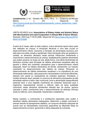 complementar. 2. ed. – Brasília: MS, 2015. 184 p. : il. – (Cadernos de Atenção
Básica ; n. 23) – disponível em
https://bvsms.saude.gov.br/bvs/publicacoes/saude_crianca_aleitamento_mater
no_cab23.pdf
URETA-VELASCO et.al. Associations of Dietary Intake and Nutrient Status
with Micronutrient and Lipid Composition in Breast Milk of Donor Women.
Nutrients. 2023 Aug 7;15(15):3486. Disponível em https://www.mdpi.com/2072-
6643/15/15/3486
A partir de 6 meses, além do leite materno, outros alimentos devem fazer parte
das refeições da criança. A introdução alimentar é uma fase crucial no
desenvolvimento infantil, marcando a transição da alimentação exclusiva com
leite para uma dieta variada e equilibrada. Essa introdução deve ser gradativa e
variada, os alimentos ofertados nesse período influenciam diretamente o
crescimento e desenvolvimento da criança, estabelecendo padrões alimentares
que podem perdurar ao longo da vida, desta forma, uma oferta diversificada de
alimentos contribui para formação de hábitos alimentares saudáveis além de
garantir a oferta dos nutrientes necessários para o desenvolvimento infantil
adequado. Assim os hábitos alimentares da família, representam um impacto
importante no desenvolvimento dos hábitos da criança. Pensando no
desenvolvimento de hábitos alimentares saudáveis e na importância de uma
alimentação balanceada, cada pessoa tem necessidades nutricionais diferentes,
estando com saúde ou necessitando de cuidados especiais. Entretanto, o
modelo alimentar atual, pautado no consumo de alimentos processados de alta
densidade calórica e baixo valor nutricional, torna a alimentação desequilibrada
podendo levar a uma ingestão insuficiente de nutrientes essenciais para o
organismo, especialmente durante a infância, além da baixa qualidade
nutricional, esses alimentos apresentam elevado teor de açúcar, gordura
saturada e sódio, contribuindo para o desenvolvimento de doenças crônicas
ainda na infância, como obesidade, hipertensão e dislipidemia.
Nesse contexto, o nutricionista é o profissional capacitado para avaliar e
identificar hábitos alimentares inadequados, determinar o estado nutricional e
orientar através do planejamento dietético, um consumo alimentar adequado de
acordo com as necessidades nutricionais específicas as diferentes fases do
desenvolvimento humano, garantindo a oferta adequada de nutrientes.
 