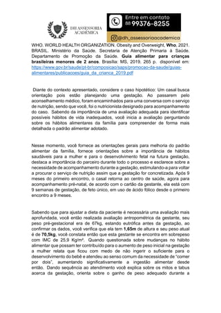 WHO. WORLD HEALTH ORGANIZATION. Obesity and Overweight, Who, 2021.
BRASIL. Ministério da Saúde. Secretaria de Atenção Primaria à Saúde.
Departamento de Promoção da Saúde. Guia alimentar para crianças
brasileiras menores de 2 anos. Brasília: MS, 2019. 265 p. disponível em:
https://www.gov.br/saude/pt-br/composicao/saps/promocao-da-saude/guias-
alimentares/publicacoes/guia_da_crianca_2019.pdf
Diante do contexto apresentado, considere o caso hipotético: Um casal busca
orientação pois estão planejando uma gestação. Ao passarem pelo
aconselhamento médico, foram encaminhados para uma conversa com o serviço
de nutrição, sendo que você, foi o nutricionista designado para acompanhamento
do caso. Sabendo da importância de uma avaliação adequada para identificar
possíveis hábitos de vida inadequados, você inicia a avaliação perguntando
sobre os hábitos alimentares da família para compreender de forma mais
detalhada o padrão alimentar adotado.
Nesse momento, você fornece as orientações gerais para melhoria do padrão
alimentar da família, fornece orientações sobre a importância de hábitos
saudáveis para a mulher e para o desenvolvimento fetal na futura gestação,
destaca a importância do parceiro durante todo o processo e esclarece sobre a
necessidade de acompanhamento durante a gestação, estimulando-a para voltar
a procurar o serviço de nutrição assim que a gestação for concretizada. Após 9
meses do primeiro encontro, o casal retorna ao centro de saúde, agora para
acompanhamento pré-natal, de acordo com o cartão da gestante, ela está com
9 semanas de gestação, de feto único, em uso de ácido fólico desde o primeiro
encontro a 9 meses.
Sabendo que para ajustar a dieta da paciente é necessária uma avaliação mais
aprofundada, você então realizada avaliação antropométrica da gestante, seu
peso pré-gestacional era de 67kg, estando eutrófica antes da gestação, ao
confirmar os dados, você verifica que ela tem 1,65m de altura e seu peso atual
é de 70,5kg, você constata então que esta gestante se encontra em sobrepeso
com IMC de 25,9 Kg/m². Quando questionada sobre mudanças no hábito
alimentar que possam ter contribuído para o aumento de peso inicial na gestação
a mulher relata que ficou com medo de não ingerir o suficiente para o
desenvolvimento do bebê e atendeu ao senso comum da necessidade de “comer
por dois”, aumentando significativamente a ingestão alimentar desde
então. Dando sequência ao atendimento você explica sobre os mitos e tabus
acerca da gestação, orienta sobre o ganho de peso adequado durante a
 