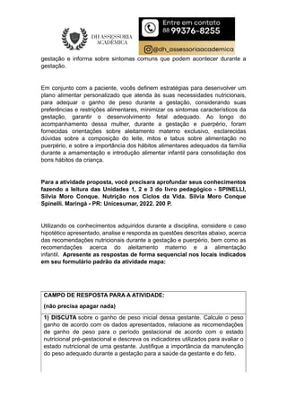 gestação e informa sobre sintomas comuns que podem acontecer durante a
gestação.
Em conjunto com a paciente, vocês definem estratégias para desenvolver um
plano alimentar personalizado que atenda às suas necessidades nutricionais,
para adequar o ganho de peso durante a gestação, considerando suas
preferências e restrições alimentares, minimizar os sintomas característicos da
gestação, garantir o desenvolvimento fetal adequado. Ao longo do
acompanhamento dessa mulher, durante a gestação e puerpério, foram
fornecidas orientações sobre aleitamento materno exclusivo, esclarecidas
dúvidas sobre a composição do leite, mitos e tabus sobre alimentação no
puerpério, e sobre a importância dos hábitos alimentares adequados da família
durante a amamentação e introdução alimentar infantil para consolidação dos
bons hábitos da criança.
Para a atividade proposta, você precisara aprofundar seus conhecimentos
fazendo a leitura das Unidades 1, 2 e 3 do livro pedagógico - SPINELLI,
Silvia Moro Conque. Nutrição nos Ciclos da Vida. Silvia Moro Conque
Spinelli. Maringá - PR: Unicesumar, 2022. 200 P.
Utilizando os conhecimentos adquiridos durante a disciplina, considere o caso
hipotético apresentado, analise e responda as questões descritas abaixo, acerca
das recomendações nutricionais durante a gestação e puerpério, bem como as
recomendações acerca do aleitamento materno e a alimentação
infantil. Apresente as respostas de forma sequencial nos locais indicados
em seu formulário padrão da atividade mapa:
CAMPO DE RESPOSTA PARA A ATIVIDADE:
(não precisa apagar nada)
1) DISCUTA sobre o ganho de peso inicial dessa gestante. Calcule o peso
ganho de acordo com os dados apresentados, relacione as recomendações
de ganho de peso para o período gestacional de acordo com o estado
nutricional pré-gestacional e descreva os indicadores utilizados para avaliar o
estado nutricional de uma gestante. Justifique a importância da manutenção
do peso adequado durante a gestação para a saúde da gestante e do feto.
 