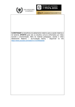3) DESTAQUE os benefícios do aleitamento materno para a saúde materna e
do lactente. APONTE quais são os desafios comuns enfrentados por mães
durante a amamentação. Além do material pedagógico, assista o vídeo
Aleitamento Materno – da Fundação Abrinq - disponível no link
https://www.youtube.com/watch?v=7xVrNXZbXSI
 
