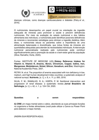 doenças crônicas, como doenças cardiovasculares e diabetes (Petry et al.,
2016).
O nutricionista desempenha um papel crucial na orientação da ingestão
adequada de minerais para promover a saúde e prevenir deficiências
nutricionais. Por meio da avaliação do estado nutricional e dos hábitos
alimentares dos indivíduos, o nutricionista pode identificar possíveis deficiências
de minerais e recomendar estratégias para otimizar a ingestão dietética. Além
disso, o nutricionista educa os pacientes sobre a importância de uma
alimentação balanceada e diversificada, que inclua fontes de minerais em
quantidades adequadas para atender às necessidades individuais. A intervenção
nutricional personalizada realizada pelo nutricionista pode contribuir
significativamente para a promoção da saúde e o bem-estar geral da população
(Silva; Ramalho; Horta, 2020).
Fontes: INSTITUTE OF MEDICINE (US). Dietary Reference Intakes for
Vitamin A, Vitamin K, Arsenic, Boron, Chromium, Copper, Iodine, Iron,
Manganese, Molybdenum, Nickel, Silicon, Vanadium, and Zinc. Washington:
National Academies Press, 2001.
PETRY, N. et al. The proportion of anemia associated with iron deficiency in low,
medium, and high human development index countries: a systematic analysis of
national surveys. Nutrients, [s. l.], v. 8, n. 11, p. 693, 2016.
SILVA, F. M.; RAMALHO, R. A.; HORTA, P. M. Nutritional intervention and
progression of renal disease: a systematic review. Jornal Brasileiro de
Nefrologia, [s. l.], v. 42, n. 1, p. 124-134, 2020.
Questões a serem respondidas:
A) CRIE um mapa mental sobre o cálcio, abordando as suas principais funções
no organismo e fontes alimentares (você pode utilizar o Canva ou Power Point
para elaborar o mapa mental).
(INSIRA SUA RESPOSTA AQUI)
 