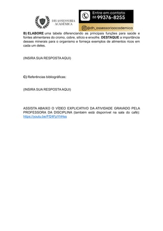 B) ELABORE uma tabela diferenciando as principais funções para saúde e
fontes alimentares do cromo, cobre, silício e enxofre. DESTAQUE a importância
desses minerais para o organismo e forneça exemplos de alimentos ricos em
cada um deles.
(INSIRA SUA RESPOSTA AQUI)
C) Referências bibliográficas:
(INSIRA SUA RESPOSTA AQUI)
ASSISTA ABAIXO O VÍDEO EXPLICATIVO DA ATIVIDADE GRAVADO PELA
PROFESSORA DA DISCIPLINA (também está disponível na sala do café):
https://youtu.be/Ff24FpYhHss
 