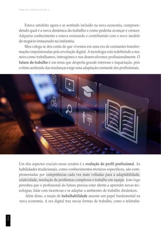 TEMA DE APRENDIZAGEM 4
Estava satisfeito agora e se sentindo incluído na nova economia, compreen-
dendo qual é a nova dinâmica do trabalho e como poderia avançar e crescer.
Adquiriu conhecimento e estava ensinando e contribuindo com o novo modelo
de negócio instaurado na indústria.
Meu colega se deu conta de que vivemos em uma era de constantes transfor-
mações impulsionadas pela revolução digital. A tecnologia está redefinindo a ma-
neira como trabalhamos, interagimos e nos desenvolvemos profissionalmente. O
futuro do trabalho é um tema que desperta grande interesse e inquietação, pois
o ritmo acelerado das mudanças exige uma adaptação constante dos profissionais.
Um dos aspectos cruciais nesse cenário é a evolução do perfil profissional. As
habilidades tradicionais, como conhecimentos técnicos específicos, são com-
plementadas por competências cada vez mais voltadas para a adaptabilidade,
criatividade, resolução de problemas complexos e trabalho em equipe. João logo
percebeu que o profissional do futuro precisa estar aberto a aprender novas tec-
nologias, lidar com incertezas e se adaptar a ambientes de trabalho dinâmicos.
Além disso, a noção de trabalhabilidade assume um papel fundamental na
nova economia. A era digital traz novas formas de trabalho, como o teletraba-
9
8
 
