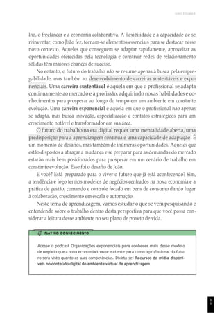 UNICESUMAR
lho, o freelancer e a economia colaborativa. A flexibilidade e a capacidade de se
reinventar, como João fez, tornam-se elementos essenciais para se destacar nesse
novo contexto. Aqueles que conseguem se adaptar rapidamente, aproveitar as
oportunidades oferecidas pela tecnologia e construir redes de relacionamento
sólidas têm maiores chances de sucesso.
No entanto, o futuro do trabalho não se resume apenas à busca pela empre-
gabilidade, mas também ao desenvolvimento de carreiras sustentáveis e expo-
nenciais. Uma carreira sustentável é aquela em que o profissional se adapta
continuamente ao mercado e à profissão, adquirindo novas habilidades e co-
nhecimentos para prosperar ao longo do tempo em um ambiente em constante
evolução. Uma carreira exponencial é aquela em que o profissional não apenas
se adapta, mas busca inovação, especialização e contatos estratégicos para um
crescimento notável e transformador em sua área.
O futuro do trabalho na era digital requer uma mentalidade aberta, uma
predisposição para a aprendizagem contínua e uma capacidade de adaptação. É
um momento de desafios, mas também de inúmeras oportunidades. Aqueles que
estão dispostos a abraçar a mudança e se preparar para as demandas do mercado
estarão mais bem posicionados para prosperar em um cenário de trabalho em
constante evolução. Esse foi o desafio de João.
E você? Está preparado para o viver o futuro que já está acontecendo? Sim,
a tendência é logo termos modelos de negócios centrados na nova economia e a
prática de gestão, comando e controle focado em bens de consumo dando lugar
à colaboração, crescimento em escala e automação.
Neste tema de aprendizagem, vamos estudar o que se vem pesquisando e
entendendo sobre o trabalho dentro desta perspectiva para que você possa con-
siderar a leitura desse ambiente no seu plano de projeto de vida.
PLAY NO CONHECIMENTO
Acesse o podcast Organizações exponenciais para conhecer mais desse modelo
de negócio que a nova economia trouxe e atente para como o profissional do futu-
ro será visto quanto as suas competências. Divirta-se! Recursos de mídia disponí-
veis no conteúdo digital do ambiente virtual de aprendizagem.
9
9
 