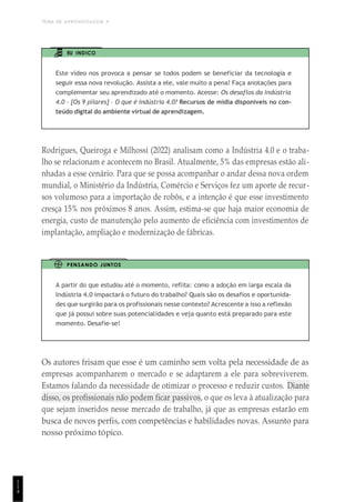 TEMA DE APRENDIZAGEM 4
1
1
4
EU INDICO
Este vídeo nos provoca a pensar se todos podem se beneficiar da tecnologia e
seguir essa nova revolução. Assista a ele, vale muito a pena! Faça anotações para
complementar seu aprendizado até o momento. Acesse: Os desaflos da indústria
4.0 – [Os 9 pilares] – O que é Indústria 4.0? Recursos de mídia disponíveis no con-
teúdo digital do ambiente virtual de aprendizagem.
Rodrigues, Queiroga e Milhossi (2022) analisam como a Indústria 4.0 e o traba-
lho se relacionam e acontecem no Brasil. Atualmente, 5% das empresas estão ali-
nhadas a esse cenário. Para que se possa acompanhar o andar dessa nova ordem
mundial, o Ministério da Indústria, Comércio e Serviços fez um aporte de recur-
sos volumoso para a importação de robôs, e a intenção é que esse investimento
cresça 15% nos próximos 8 anos. Assim, estima-se que haja maior economia de
energia, custo de manutenção pelo aumento de eficiência com investimentos de
implantação, ampliação e modernização de fábricas.
PENSANDO JUNTOS
A partir do que estudou até o momento, reflita: como a adoção em larga escala da
Indústria 4.0 impactará o futuro do trabalho? Quais são os desafios e oportunida-
des que surgirão para os profissionais nesse contexto? Acrescente a isso a reflexão
que já possui sobre suas potencialidades e veja quanto está preparado para este
momento. Desafie-se!
Os autores frisam que esse é um caminho sem volta pela necessidade de as
empresas acompanharem o mercado e se adaptarem a ele para sobreviverem.
Estamos falando da necessidade de otimizar o processo e reduzir custos. Diante
disso, os profissionais não podem ficar passivos, o que os leva à atualização para
que sejam inseridos nesse mercado de trabalho, já que as empresas estarão em
busca de novos perfis, com competências e habilidades novas. Assunto para
nosso próximo tópico.
 