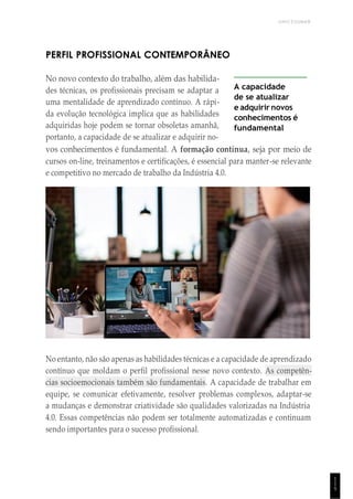 UNICESUMAR
1
1
5
PERFIL PROFISSIONAL CONTEMPORÂNEO
No novo contexto do trabalho, além das habilida-
des técnicas, os profissionais precisam se adaptar a
uma mentalidade de aprendizado contínuo. A rápi-
da evolução tecnológica implica que as habilidades
adquiridas hoje podem se tornar obsoletas amanhã,
portanto, a capacidade de se atualizar e adquirir no-
A capacidade
de se atualizar
e adquirir novos
conhecimentos é
fundamental
vos conhecimentos é fundamental. A formação contínua, seja por meio de
cursos on-line, treinamentos e certificações, é essencial para manter-se relevante
e competitivo no mercado de trabalho da Indústria 4.0.
No entanto, não são apenas as habilidades técnicas e a capacidade de aprendizado
contínuo que moldam o perfil profissional nesse novo contexto. As competên-
cias socioemocionais também são fundamentais. A capacidade de trabalhar em
equipe, se comunicar efetivamente, resolver problemas complexos, adaptar-se
a mudanças e demonstrar criatividade são qualidades valorizadas na Indústria
4.0. Essas competências não podem ser totalmente automatizadas e continuam
sendo importantes para o sucesso profissional.
 