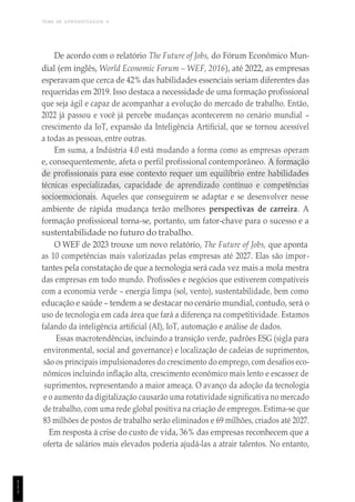 TEMA DE APRENDIZAGEM 4
1
1
1
De acordo com o relatório The Future of Jobs, do Fórum Econômico Mun-
dial (em inglês, World Economic Forum – WEF, 2016), até 2022, as empresas
esperavam que cerca de 42% das habilidades essenciais seriam diferentes das
requeridas em 2019. Isso destaca a necessidade de uma formação profissional
que seja ágil e capaz de acompanhar a evolução do mercado de trabalho. Então,
2022 já passou e você já percebe mudanças acontecerem no cenário mundial –
crescimento da IoT, expansão da Inteligência Artificial, que se tornou acessível
a todas as pessoas, entre outras.
Em suma, a Indústria 4.0 está mudando a forma como as empresas operam
e, consequentemente, afeta o perfil profissional contemporâneo. A formação
de profissionais para esse contexto requer um equilíbrio entre habilidades
técnicas especializadas, capacidade de aprendizado contínuo e competências
socioemocionais. Aqueles que conseguirem se adaptar e se desenvolver nesse
ambiente de rápida mudança terão melhores perspectivas de carreira. A
formação profissional torna-se, portanto, um fator-chave para o sucesso e a
sustentabilidade no futuro do trabalho.
O WEF de 2023 trouxe um novo relatório, The Future of Jobs, que aponta
as 10 competências mais valorizadas pelas empresas até 2027. Elas são impor-
tantes pela constatação de que a tecnologia será cada vez mais a mola mestra
das empresas em todo mundo. Profissões e negócios que estiverem compatíveis
com a economia verde – energia limpa (sol, vento), sustentabilidade, bem como
educação e saúde – tendem a se destacar no cenário mundial, contudo, será o
uso de tecnologia em cada área que fará a diferença na competitividade. Estamos
falando da inteligência artificial (AI), IoT, automação e análise de dados.
Essas macrotendências, incluindo a transição verde, padrões ESG (sigla para
environmental, social and governance) e localização de cadeias de suprimentos,
são os principais impulsionadores do crescimento do emprego, com desafios eco-
nômicos incluindo inflação alta, crescimento econômico mais lento e escassez de
suprimentos, representando a maior ameaça. O avanço da adoção da tecnologia
e o aumento da digitalização causarão uma rotatividade significativa no mercado
de trabalho, com uma rede global positiva na criação de empregos. Estima-se que
83 milhões de postos de trabalho serão eliminados e 69 milhões, criados até 2027.
Em resposta à crise do custo de vida, 36% das empresas reconhecem que a
oferta de salários mais elevados poderia ajudá-las a atrair talentos. No entanto,
 